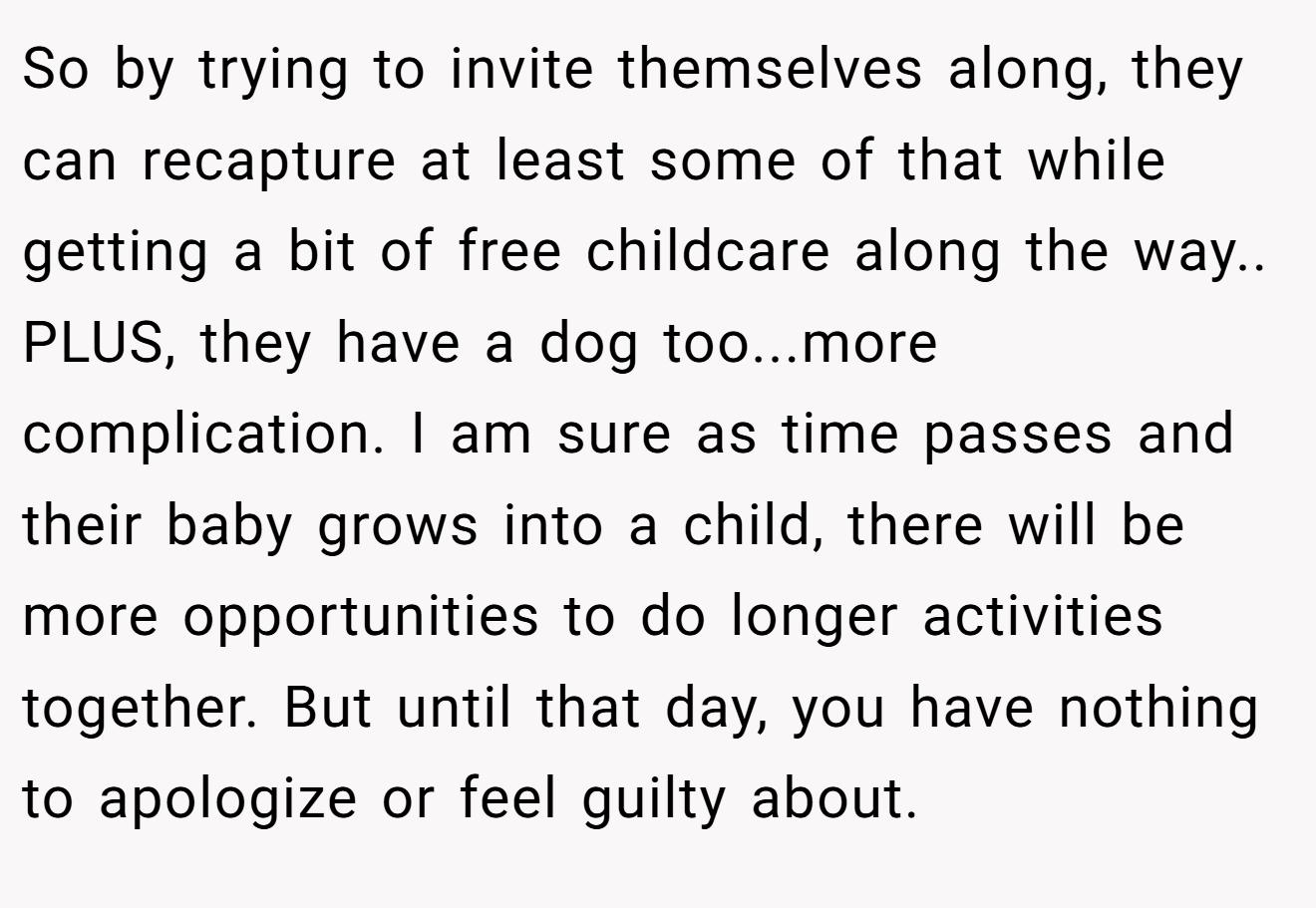 So by trying to invite themselves along, they can recapture at least some of that while getting a bit of free childcare along the way.. PLUS, they have a dog too...more complication. I am sure as time passes and their baby grows into a child, there will be more opportunities to do longer activities together. But until that day, you have nothing to apologize or feel guilty about.