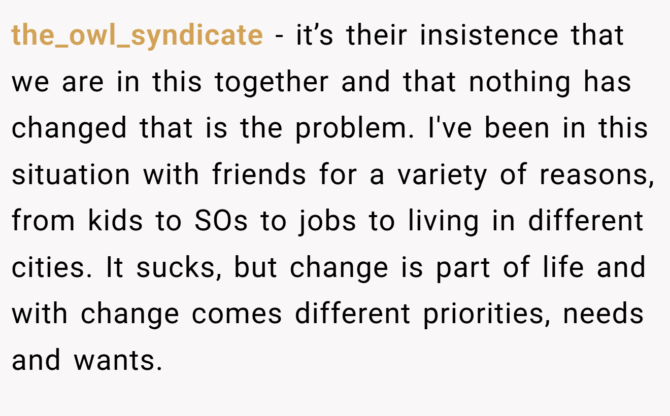 the_owl_syndicate − it’s their insistence that we are in this together and that nothing has changed that is the problem. I've been in this situation with friends for a variety of reasons, from kids to SOs to jobs to living in different cities. It sucks, but change is part of life and with change comes different priorities, needs and wants.