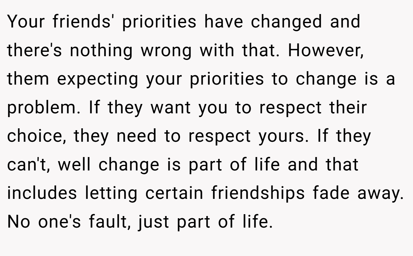 Your friends' priorities have changed and there's nothing wrong with that. However, them expecting your priorities to change is a problem. If they want you to respect their choice, they need to respect yours. If they can't, well change is part of life and that includes letting certain friendships fade away. No one's fault, just part of life.