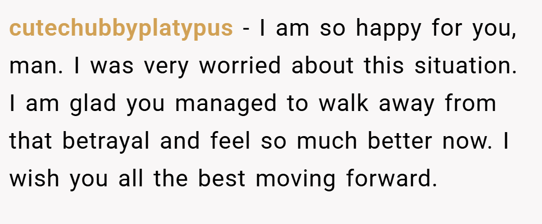 cutechubbyplatypus − I am so happy for you, man. I was very worried about this situation. I am glad you managed to walk away from that betrayal and feel so much better now. I wish you all the best moving forward.