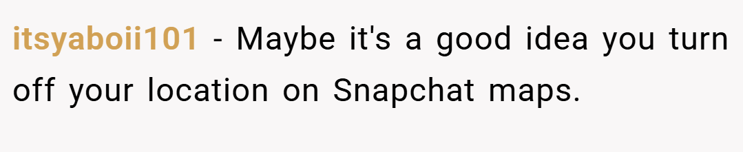 itsyaboii101 − Maybe it's a good idea you turn off your location on Snapchat maps.
