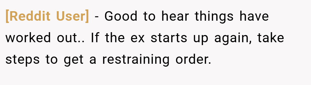 [Reddit User] − Good to hear things have worked out.. If the ex starts up again, take steps to get a restraining order.