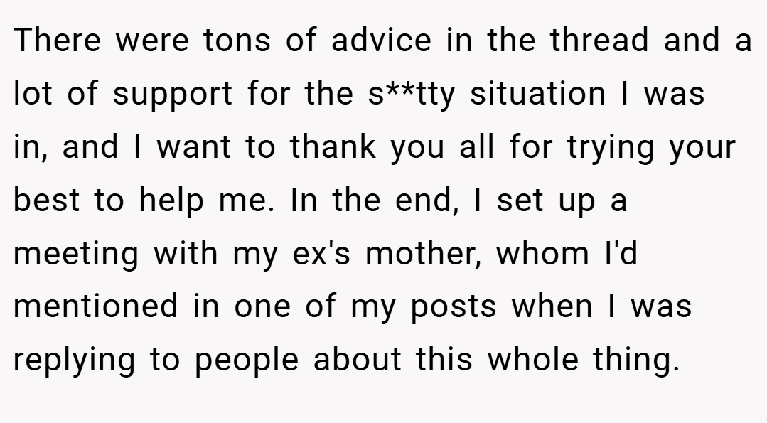 There were tons of advice in the thread and a lot of support for the s**tty situation I was in, and I want to thank you all for trying your best to help me. In the end, I set up a meeting with my ex's mother, whom I'd mentioned in one of my posts when I was replying to people about this whole thing.