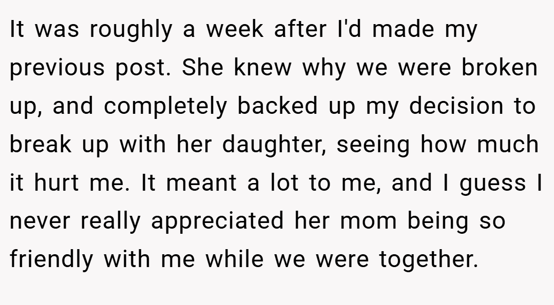 It was roughly a week after I'd made my previous post. She knew why we were broken up, and completely backed up my decision to break up with her daughter, seeing how much it hurt me. It meant a lot to me, and I guess I never really appreciated her mom being so friendly with me while we were together.