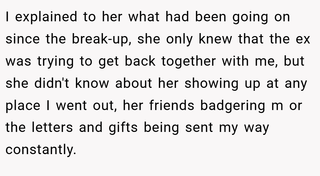 I explained to her what had been going on since the break-up, she only knew that the ex was trying to get back together with me, but she didn't know about her showing up at any place I went out, her friends badgering m or the letters and gifts being sent my way constantly.