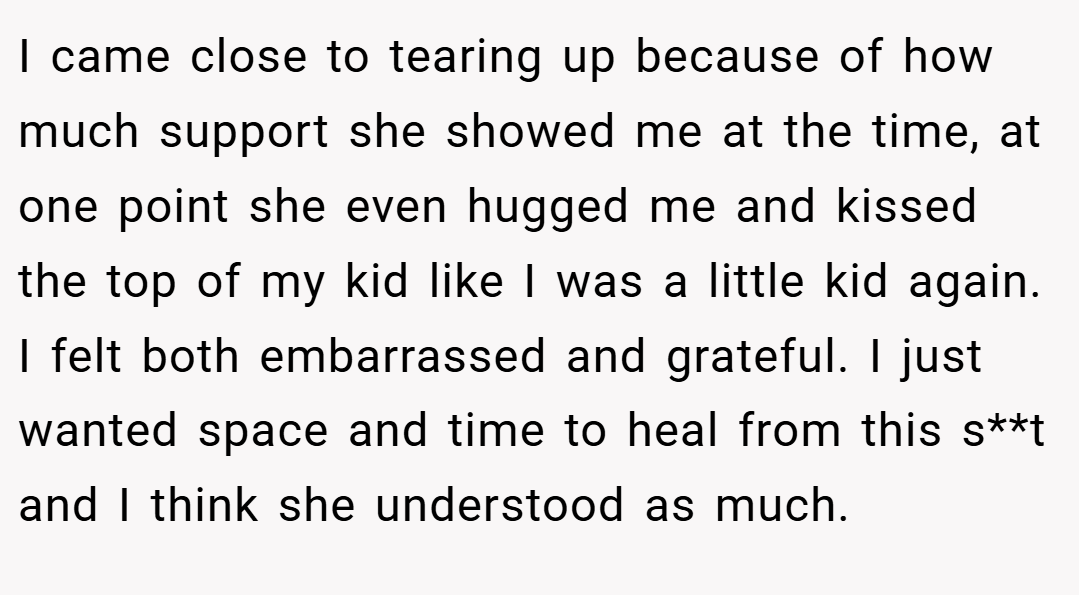 I came close to tearing up because of how much support she showed me at the time, at one point she even hugged me and kissed the top of my kid like I was a little kid again. I felt both embarrassed and grateful. I just wanted space and time to heal from this s**t and I think she understood as much.