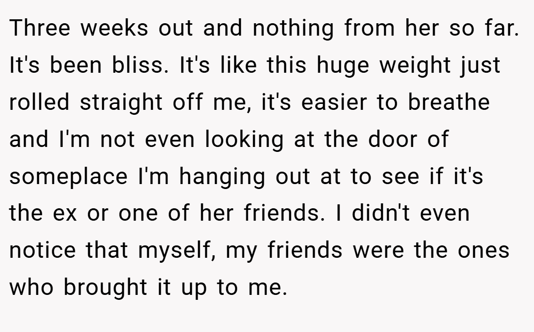 Three weeks out and nothing from her so far. It's been bliss. It's like this huge weight just rolled straight off me, it's easier to breathe and I'm not even looking at the door of someplace I'm hanging out at to see if it's the ex or one of her friends. I didn't even notice that myself, my friends were the ones who brought it up to me.