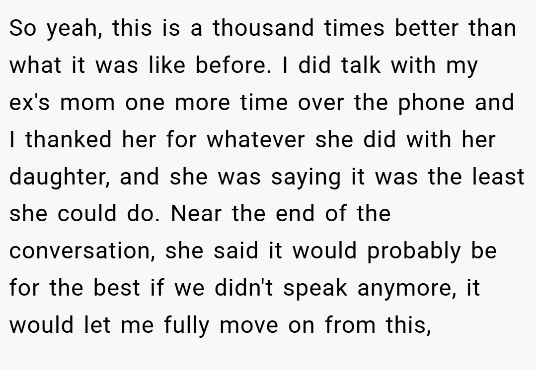 So yeah, this is a thousand times better than what it was like before. I did talk with my ex's mom one more time over the phone and I thanked her for whatever she did with her daughter, and she was saying it was the least she could do. Near the end of the conversation, she said it would probably be for the best if we didn't speak anymore, it would let me fully move on from this,
