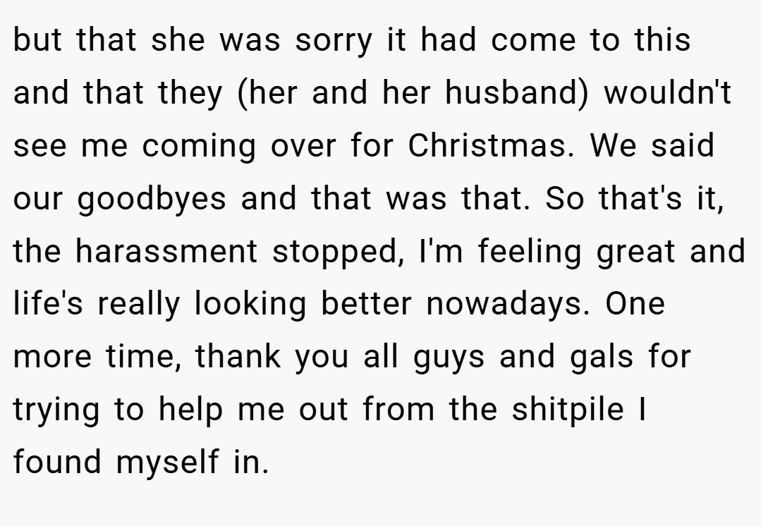 but that she was sorry it had come to this and that they (her and her husband) wouldn't see me coming over for Christmas. We said our goodbyes and that was that. So that's it, the harassment stopped, I'm feeling great and life's really looking better nowadays. One more time, thank you all guys and gals for trying to help me out from the shitpile I found myself in.