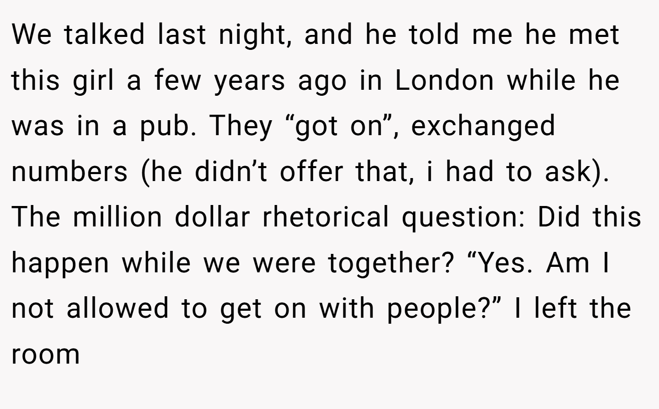 We talked last night, and he told me he met this girl a few years ago in London while he was in a pub. They “got on”, exchanged numbers (he didn’t offer that, i had to ask). The million dollar rhetorical question: Did this happen while we were together? “Yes. Am I not allowed to get on with people?” I left the room