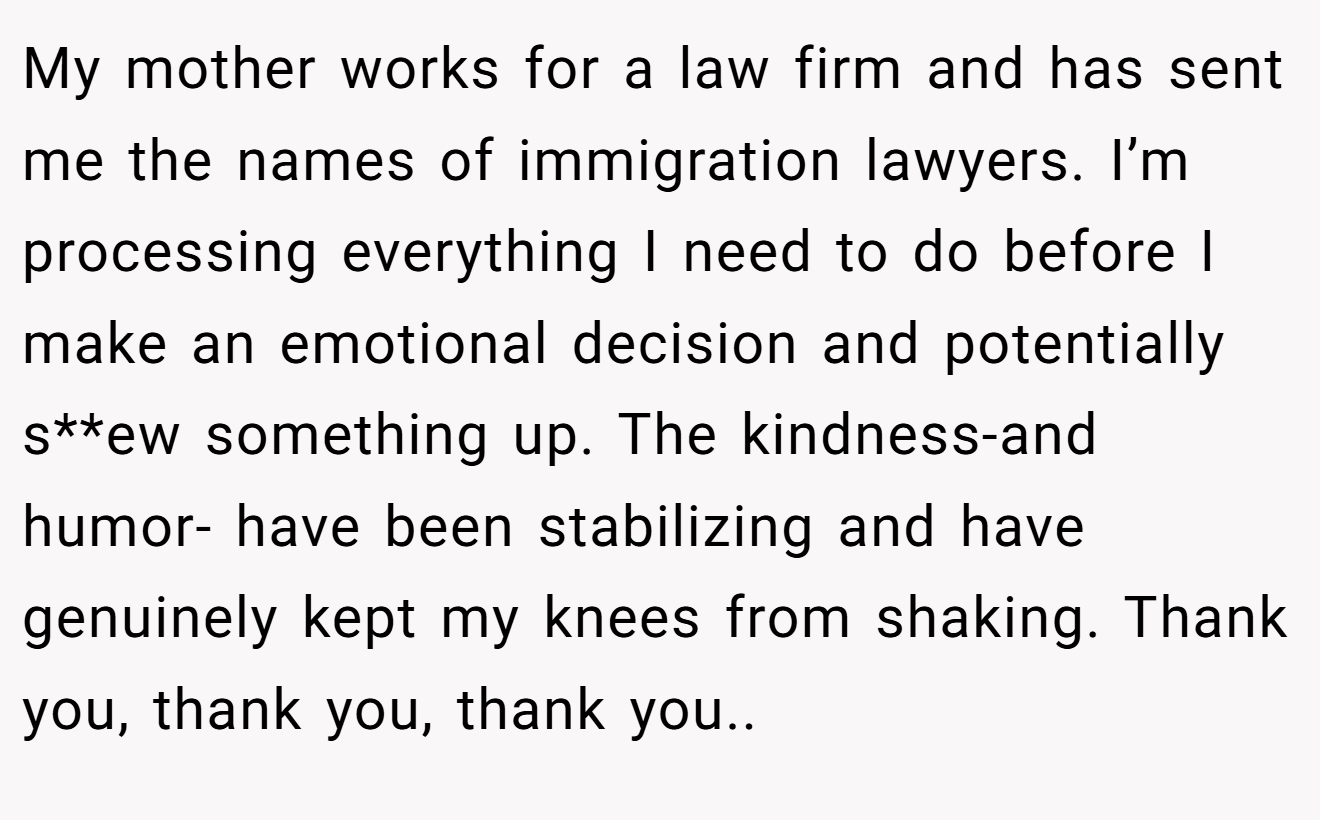 My mother works for a law firm and has sent me the names of immigration lawyers. I’m processing everything I need to do before I make an emotional decision and potentially s**ew something up. The kindness-and humor- have been stabilizing and have genuinely kept my knees from shaking. Thank you, thank you, thank you..