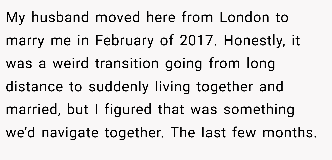 My husband moved here from London to marry me in February of 2017. Honestly, it was a weird transition going from long distance to suddenly living together and married, but I figured that was something we’d navigate together. The last few months.