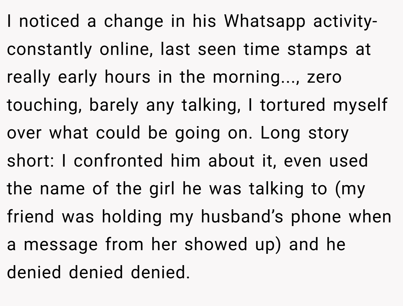 I noticed a change in his Whatsapp activity- constantly online, last seen time stamps at really early hours in the morning..., zero touching, barely any talking, I tortured myself over what could be going on. Long story short: I confronted him about it, even used the name of the girl he was talking to (my friend was holding my husband’s phone when a message from her showed up) and he denied denied denied.