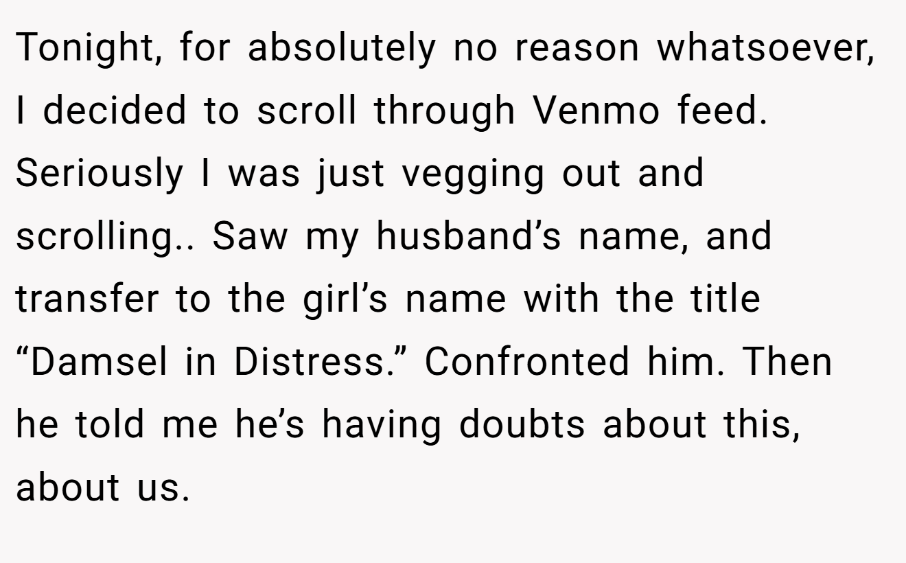 Tonight, for absolutely no reason whatsoever, I decided to scroll through Venmo feed. Seriously I was just vegging out and scrolling.. Saw my husband’s name, and transfer to the girl’s name with the title “Damsel in Distress.” Confronted him. Then he told me he’s having doubts about this, about us.