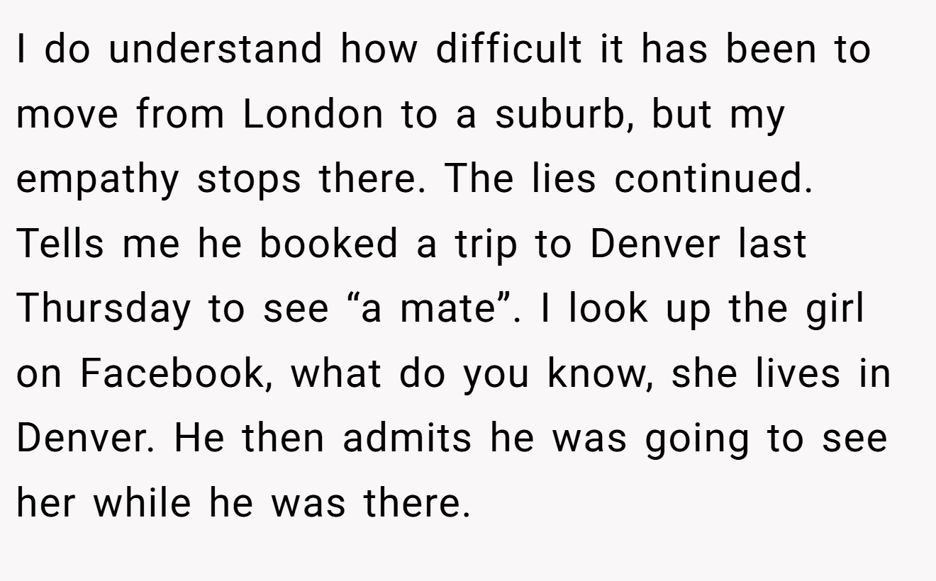 I do understand how difficult it has been to move from London to a suburb, but my empathy stops there. The lies continued. Tells me he booked a trip to Denver last Thursday to see “a mate”. I look up the girl on Facebook, what do you know, she lives in Denver. He then admits he was going to see her while he was there.
