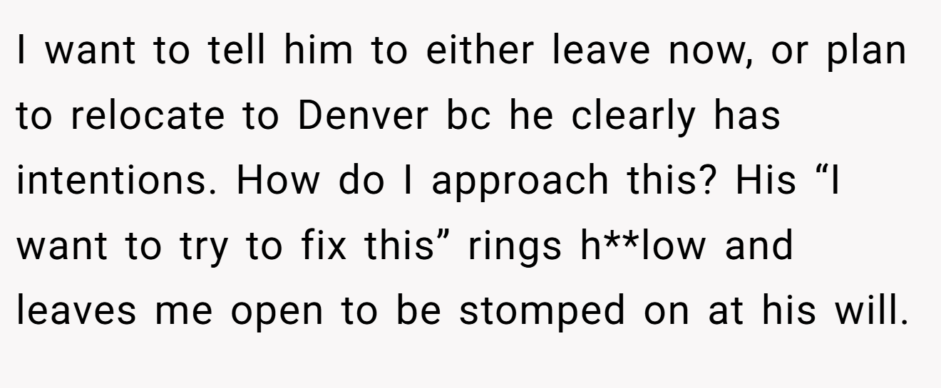 I want to tell him to either leave now, or plan to relocate to Denver bc he clearly has intentions. How do I approach this? His “I want to try to fix this” rings h**low and leaves me open to be stomped on at his will.