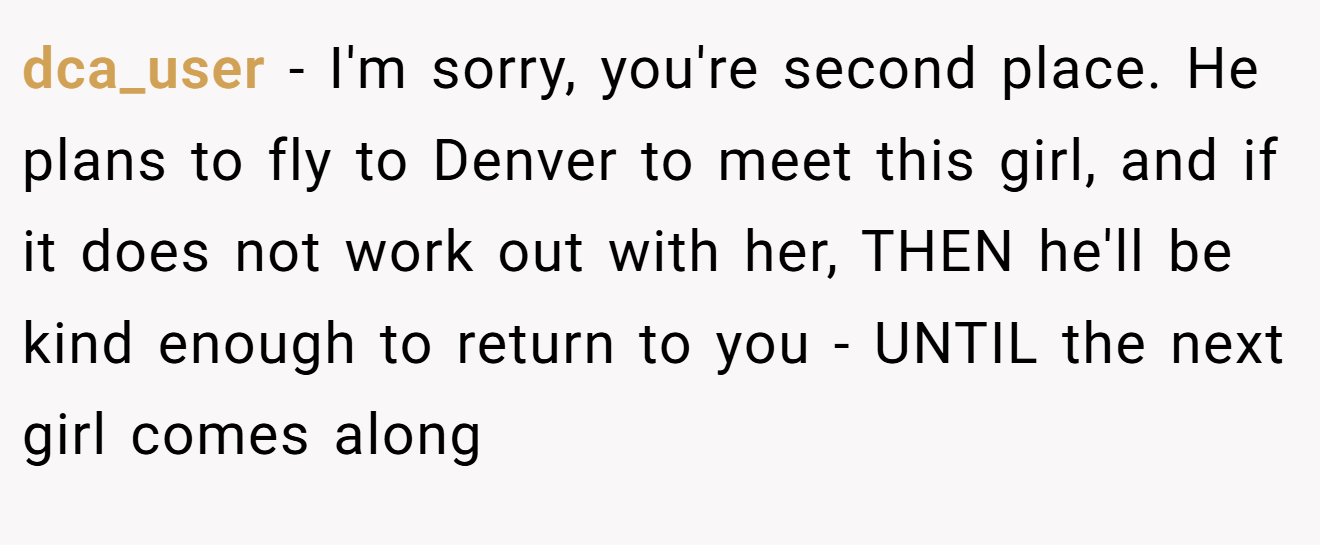 dca_user − I'm sorry, you're second place. He plans to fly to Denver to meet this girl, and if it does not work out with her, THEN he'll be kind enough to return to you - UNTIL the next girl comes along