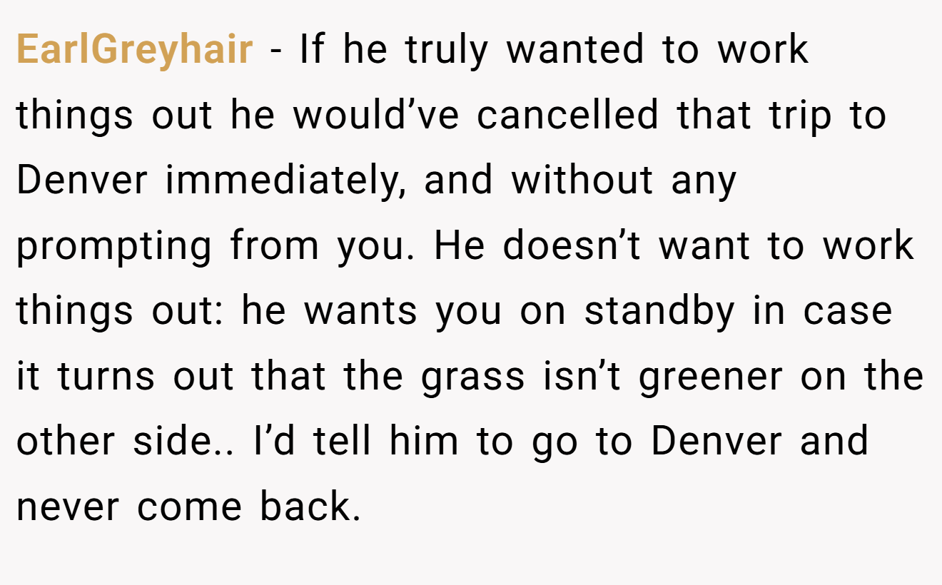EarlGreyhair − If he truly wanted to work things out he would’ve cancelled that trip to Denver immediately, and without any prompting from you. He doesn’t want to work things out: he wants you on standby in case it turns out that the grass isn’t greener on the other side.. I’d tell him to go to Denver and never come back.