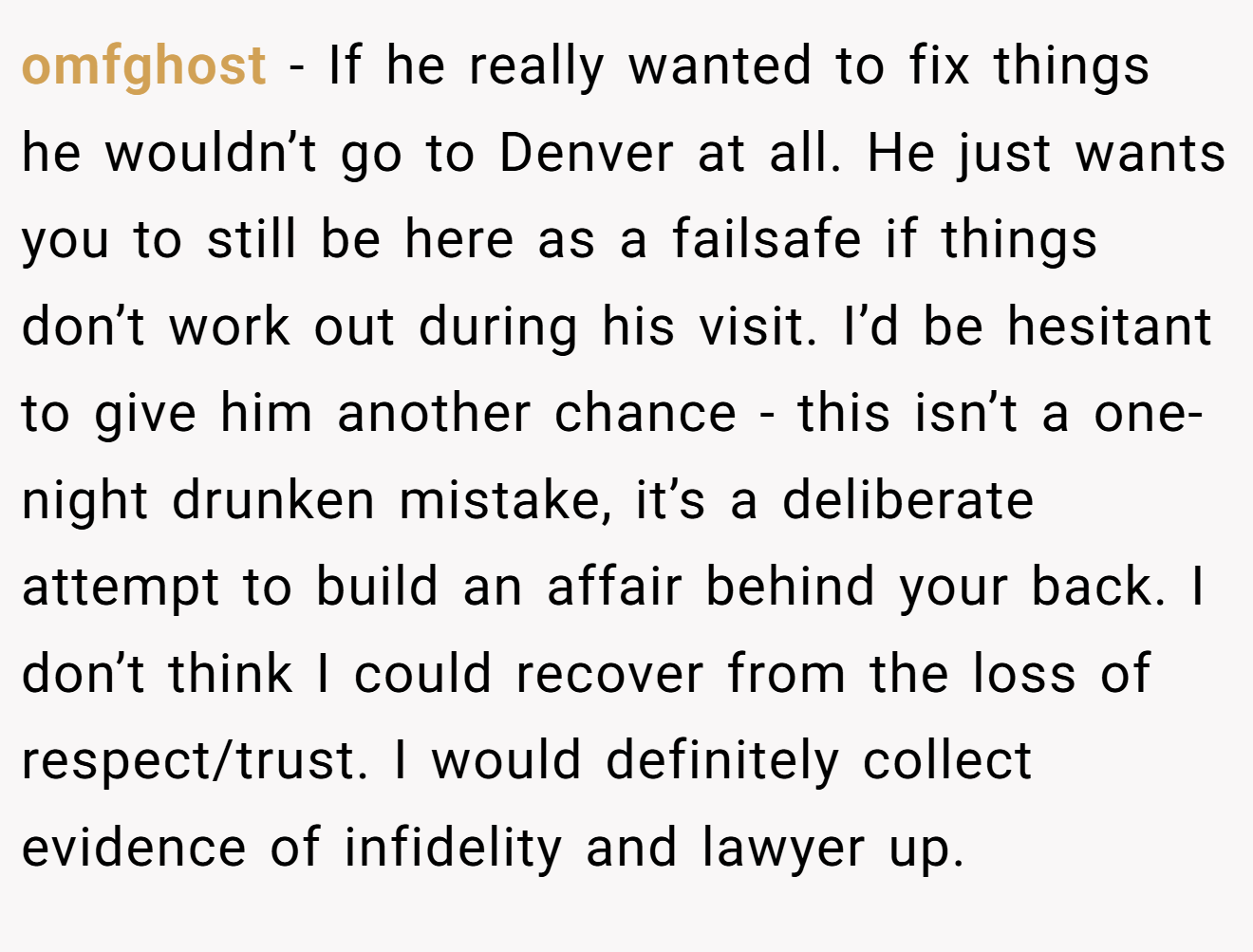 omfghost − If he really wanted to fix things he wouldn’t go to Denver at all. He just wants you to still be here as a failsafe if things don’t work out during his visit. I’d be hesitant to give him another chance - this isn’t a one-night drunken mistake, it’s a deliberate attempt to build an affair behind your back. I don’t think I could recover from the loss of respect/trust. I would definitely collect evidence of infidelity and lawyer up.