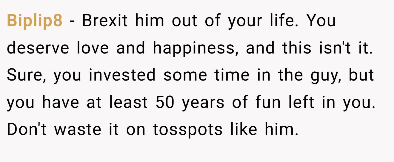 Biplip8 − Brexit him out of your life. You deserve love and happiness, and this isn't it. Sure, you invested some time in the guy, but you have at least 50 years of fun left in you. Don't waste it on tosspots like him.