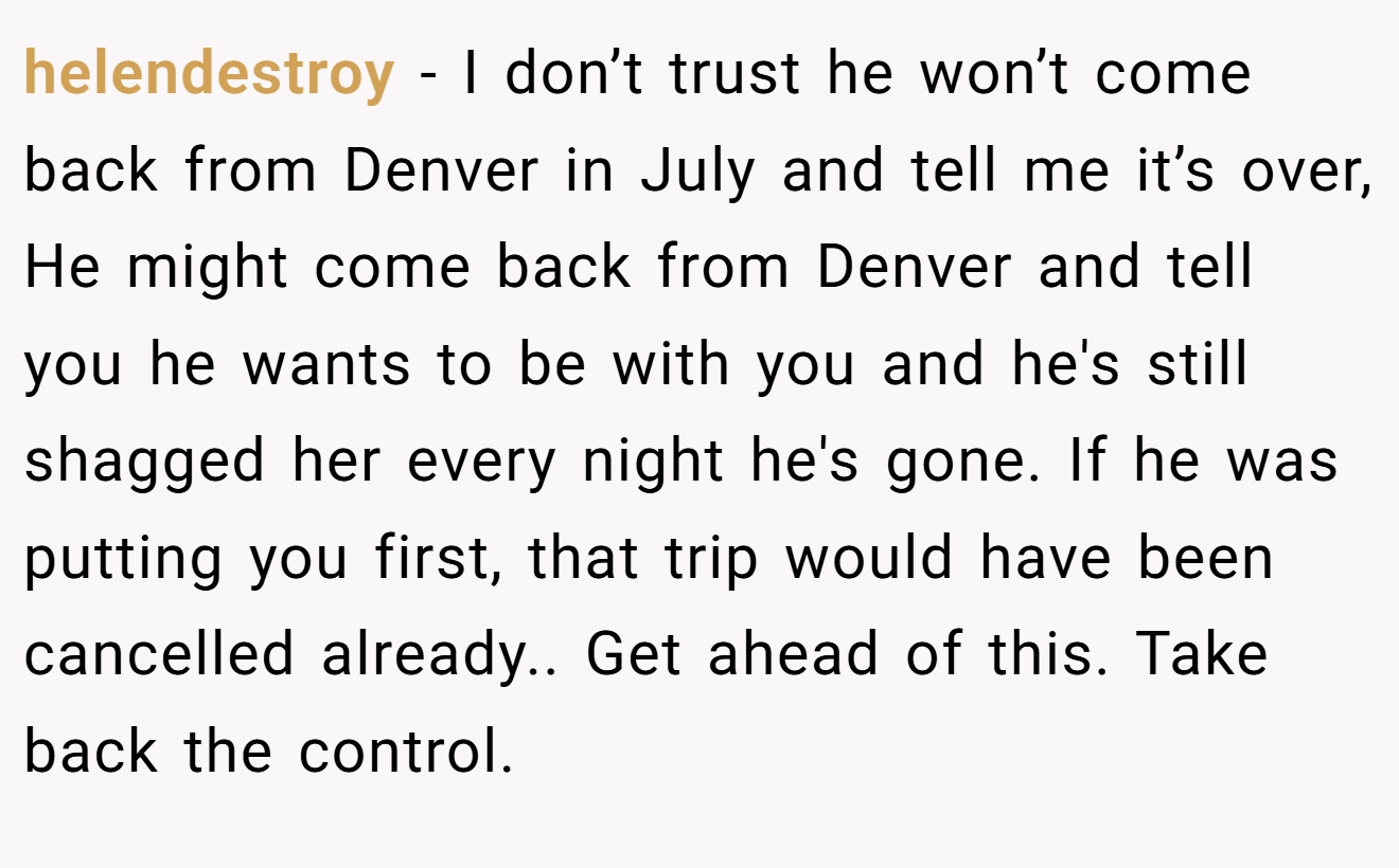 helendestroy − I don’t trust he won’t come back from Denver in July and tell me it’s over, He might come back from Denver and tell you he wants to be with you and he's still shagged her every night he's gone. If he was putting you first, that trip would have been cancelled already.. Get ahead of this. Take back the control.
