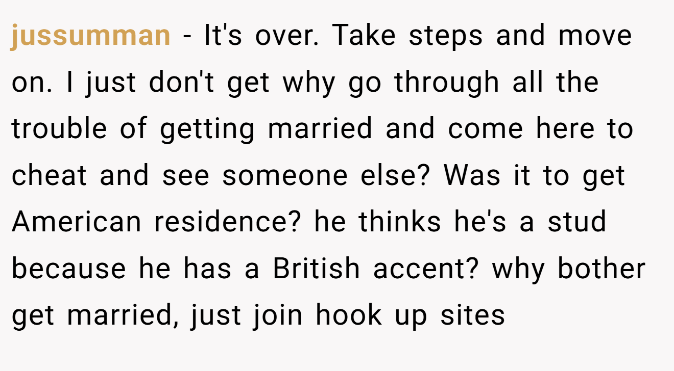 jussumman − It's over. Take steps and move on. I just don't get why go through all the trouble of getting married and come here to cheat and see someone else? Was it to get American residence? he thinks he's a stud because he has a British accent? why bother get married, just join hook up sites