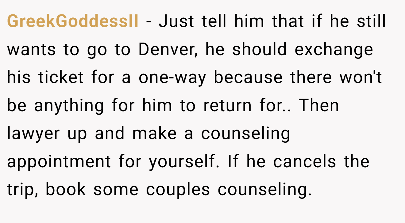 GreekGoddessII − Just tell him that if he still wants to go to Denver, he should exchange his ticket for a one-way because there won't be anything for him to return for.. Then lawyer up and make a counseling appointment for yourself. If he cancels the trip, book some couples counseling.