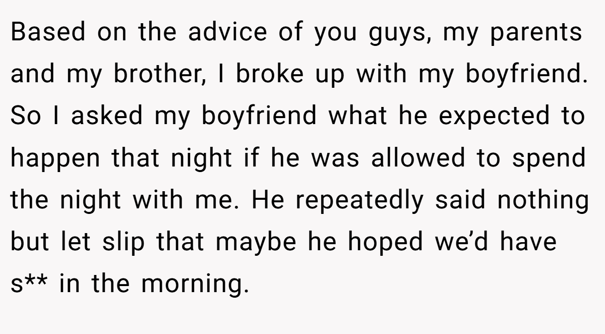 Based on the advice of you guys, my parents and my brother, I broke up with my boyfriend. So I asked my boyfriend what he expected to happen that night if he was allowed to spend the night with me. He repeatedly said nothing but let slip that maybe he hoped we’d have s** in the morning.