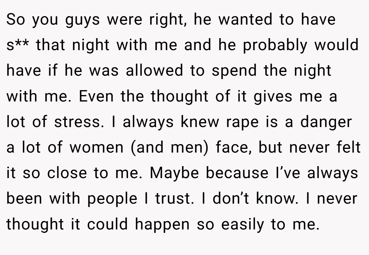 So you guys were right, he wanted to have s** that night with me and he probably would have if he was allowed to spend the night with me. Even the thought of it gives me a lot of stress. I always knew rape is a danger a lot of women (and men) face, but never felt it so close to me. Maybe because I’ve always been with people I trust. I don’t know. I never thought it could happen so easily to me.