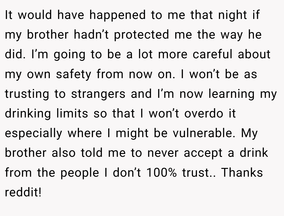 It would have happened to me that night if my brother hadn’t protected me the way he did. I’m going to be a lot more careful about my own safety from now on. I won’t be as trusting to strangers and I’m now learning my drinking limits so that I won’t overdo it especially where I might be vulnerable. My brother also told me to never accept a drink from the people I don’t 100% trust.. Thanks reddit!