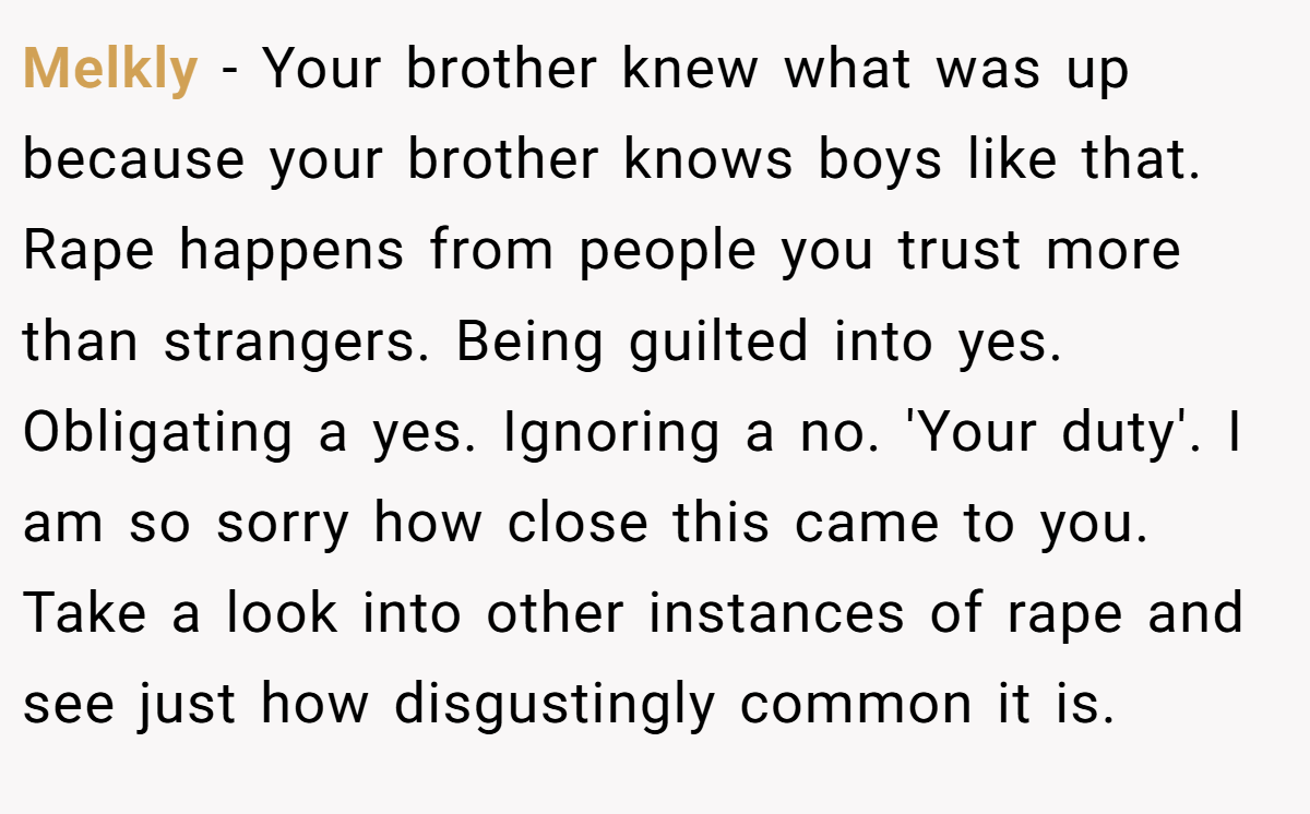 Melkly − Your brother knew what was up because your brother knows boys like that. Rape happens from people you trust more than strangers. Being guilted into yes. Obligating a yes. Ignoring a no. 'Your duty'. I am so sorry how close this came to you. Take a look into other instances of rape and see just how disgustingly common it is.