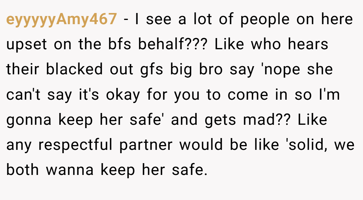 eyyyyyAmy467 − I see a lot of people on here upset on the bfs behalf??? Like who hears their blacked out gfs big bro say 'nope she can't say it's okay for you to come in so I'm gonna keep her safe' and gets mad?? Like any respectful partner would be like 'solid, we both wanna keep her safe.