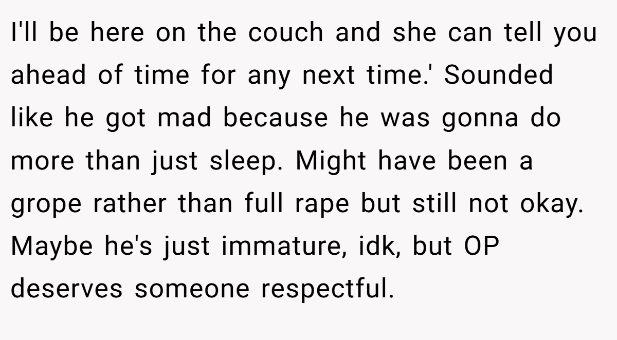 I'll be here on the couch and she can tell you ahead of time for any next time.' Sounded like he got mad because he was gonna do more than just sleep. Might have been a grope rather than full rape but still not okay. Maybe he's just immature, idk, but OP deserves someone respectful.