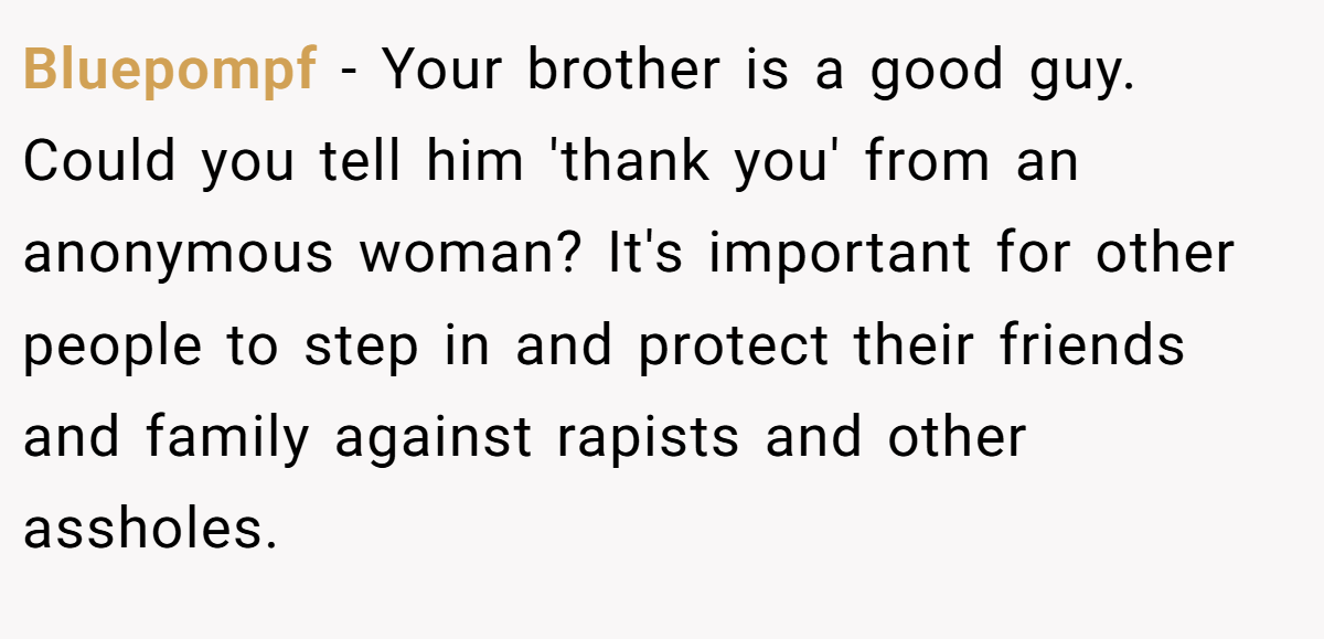 Bluepompf − Your brother is a good guy. Could you tell him 'thank you' from an anonymous woman? It's important for other people to step in and protect their friends and family against rapists and other assholes.