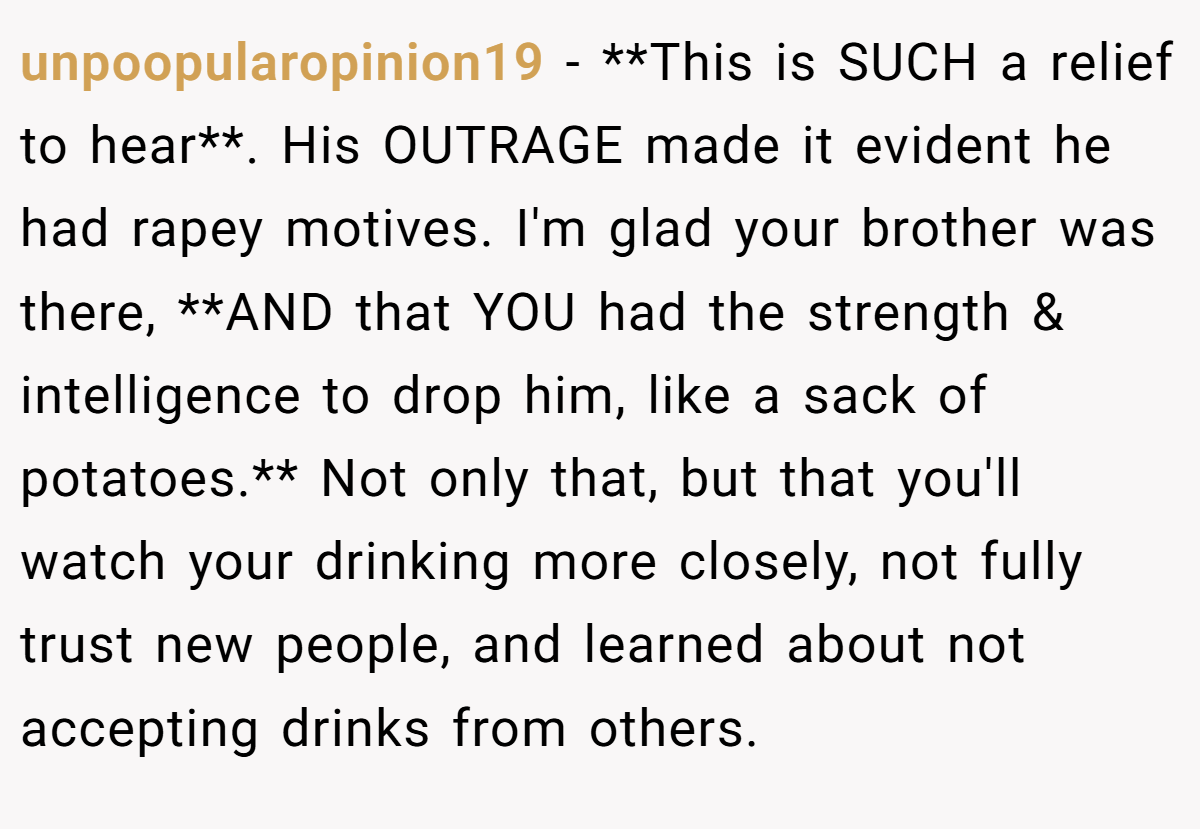 unpoopularopinion19 − **This is SUCH a relief to hear**. His OUTRAGE made it evident he had rapey motives. I'm glad your brother was there, **AND that YOU had the strength & intelligence to drop him, like a sack of potatoes.** Not only that, but that you'll watch your drinking more closely, not fully trust new people, and learned about not accepting drinks from others.