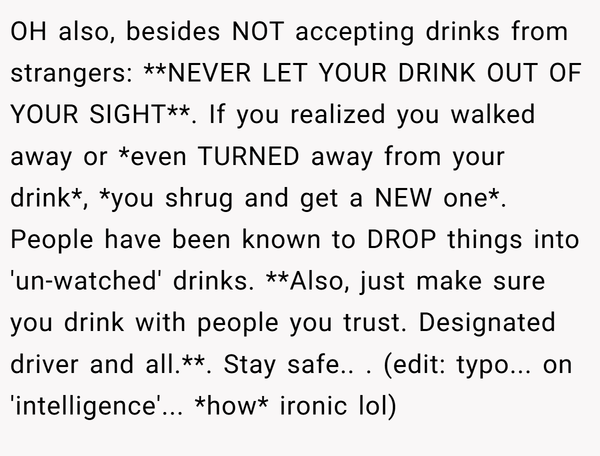 OH also, besides NOT accepting drinks from strangers: **NEVER LET YOUR DRINK OUT OF YOUR SIGHT**. If you realized you walked away or *even TURNED away from your drink*, *you shrug and get a NEW one*. People have been known to DROP things into 'un-watched' drinks. **Also, just make sure you drink with people you trust. Designated driver and all.**. Stay safe.. ​. (edit: typo... on 'intelligence'... *how* ironic lol)