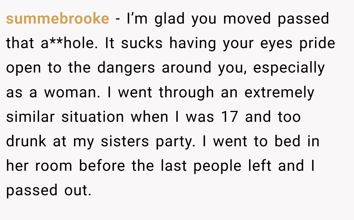summebrooke − I’m glad you moved passed that a**hole. It sucks having your eyes pride open to the dangers around you, especially as a woman. I went through an extremely similar situation when I was 17 and too drunk at my sisters party. I went to bed in her room before the last people left and I passed out.