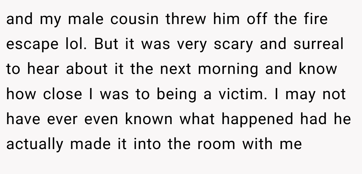 and my male cousin threw him off the fire escape lol. But it was very scary and surreal to hear about it the next morning and know how close I was to being a victim. I may not have ever even known what happened had he actually made it into the room with me