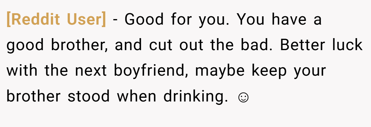 [Reddit User] − Good for you. You have a good brother, and cut out the bad. Better luck with the next boyfriend, maybe keep your brother stood when drinking. ☺
