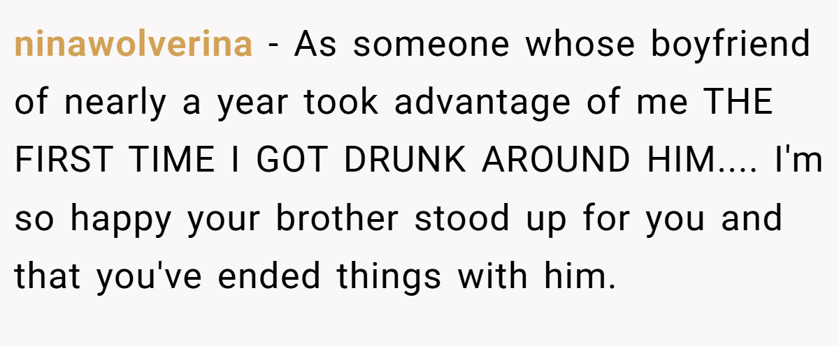 ninawolverina − As someone whose boyfriend of nearly a year took advantage of me THE FIRST TIME I GOT DRUNK AROUND HIM.... I'm so happy your brother stood up for you and that you've ended things with him.