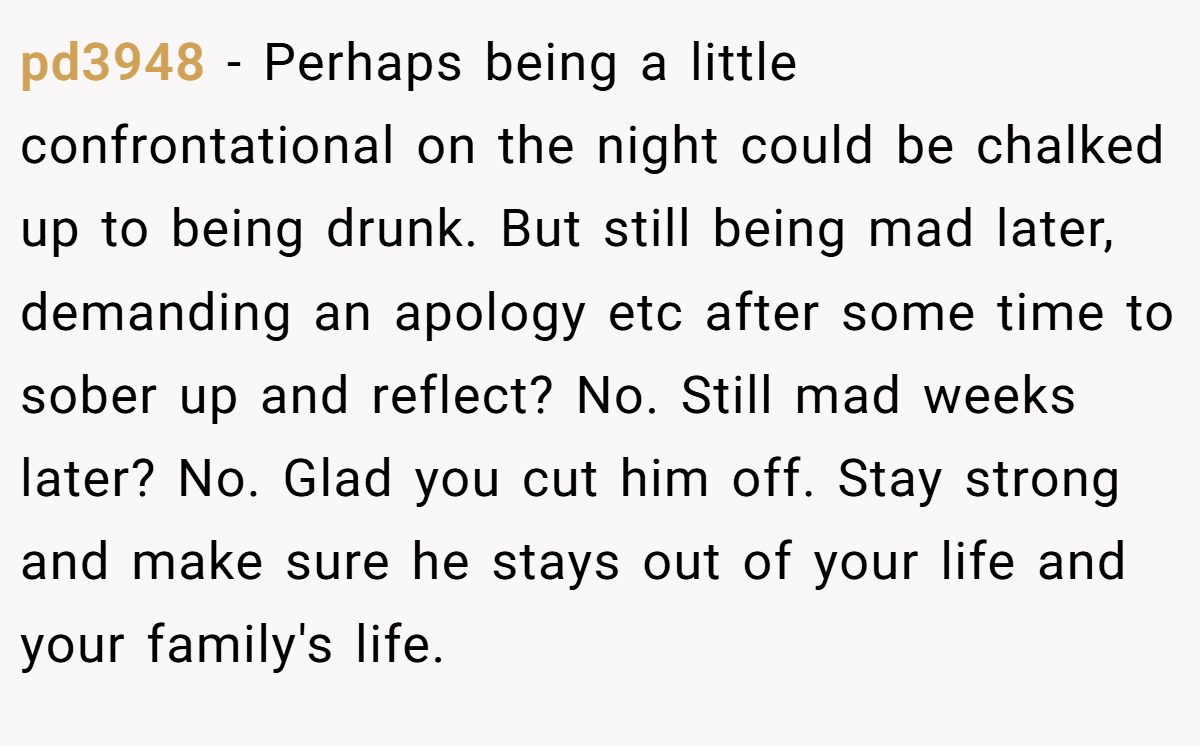 pd3948 − Perhaps being a little confrontational on the night could be chalked up to being drunk. But still being mad later, demanding an apology etc after some time to sober up and reflect? No. Still mad weeks later? No. Glad you cut him off. Stay strong and make sure he stays out of your life and your family's life.
