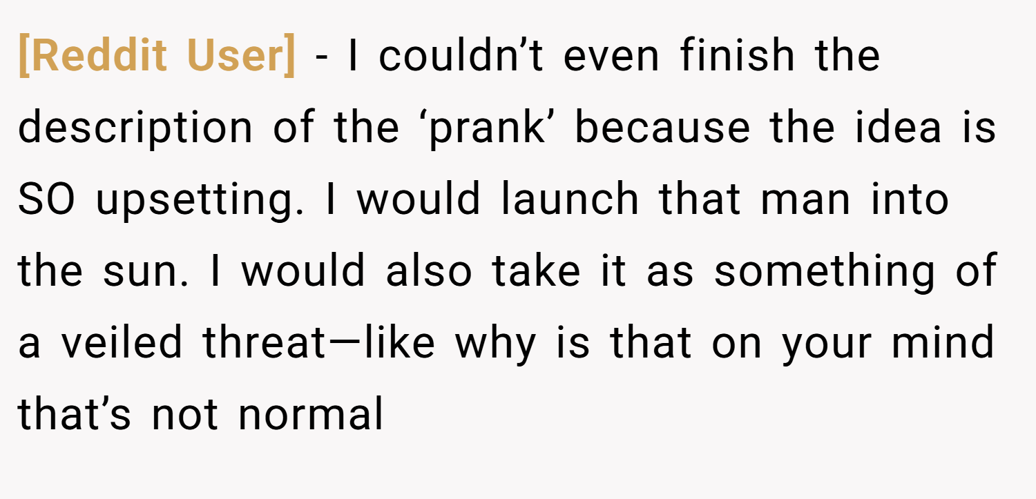 [Reddit User] − I couldn’t even finish the description of the ‘prank’ because the idea is SO upsetting. I would launch that man into the sun. I would also take it as something of a veiled threat—like why is that on your mind that’s not normal 