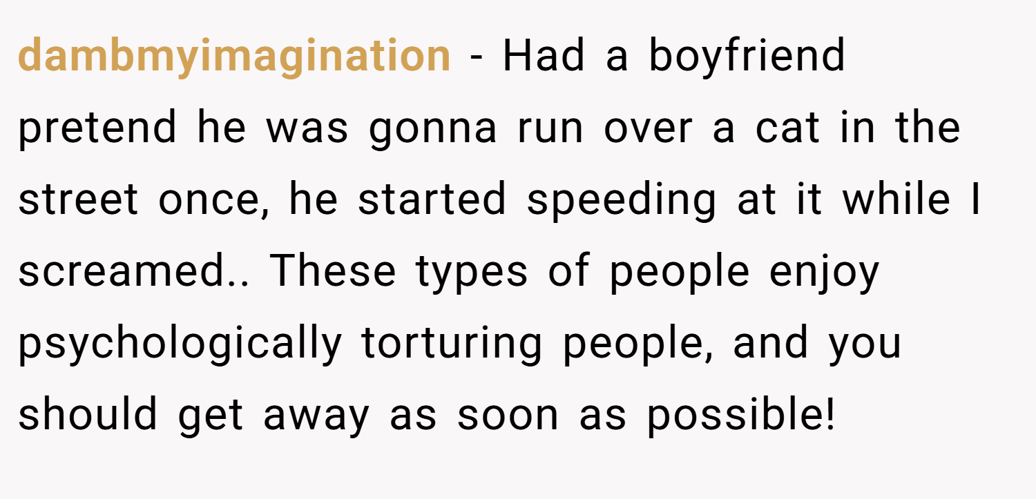 dambmyimagination − Had a boyfriend pretend he was gonna run over a cat in the street once, he started speeding at it while I screamed.. These types of people enjoy psychologically torturing people, and you should get away as soon as possible!