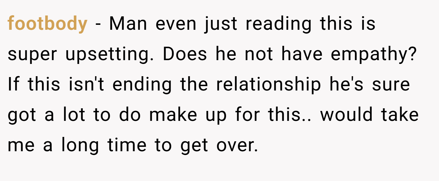 footbody − Man even just reading this is super upsetting. Does he not have empathy? If this isn't ending the relationship he's sure got a lot to do make up for this.. would take me a long time to get over.