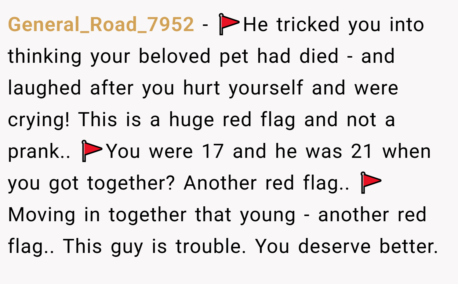 General_Road_7952 − 🚩He tricked you into thinking your beloved pet had died - and laughed after you hurt yourself and were crying! This is a huge red flag and not a prank.. 🚩You were 17 and he was 21 when you got together? Another red flag.. 🚩Moving in together that young - another red flag.. This guy is trouble. You deserve better.
