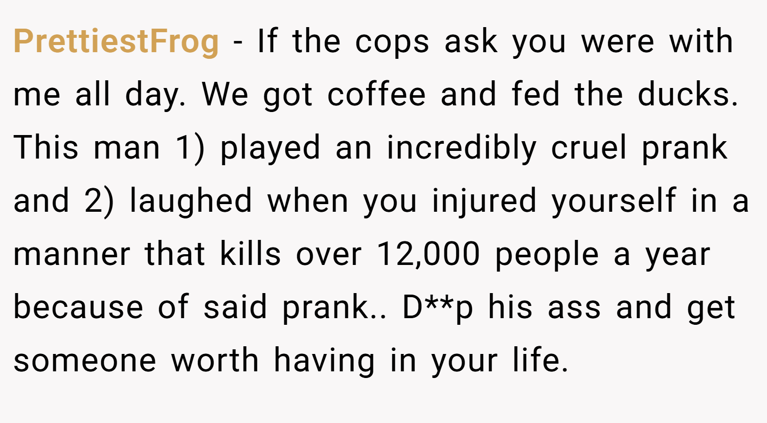 PrettiestFrog − If the cops ask you were with me all day. We got coffee and fed the ducks. This man 1) played an incredibly cruel prank and 2) laughed when you injured yourself in a manner that kills over 12,000 people a year because of said prank.. D**p his ass and get someone worth having in your life.
