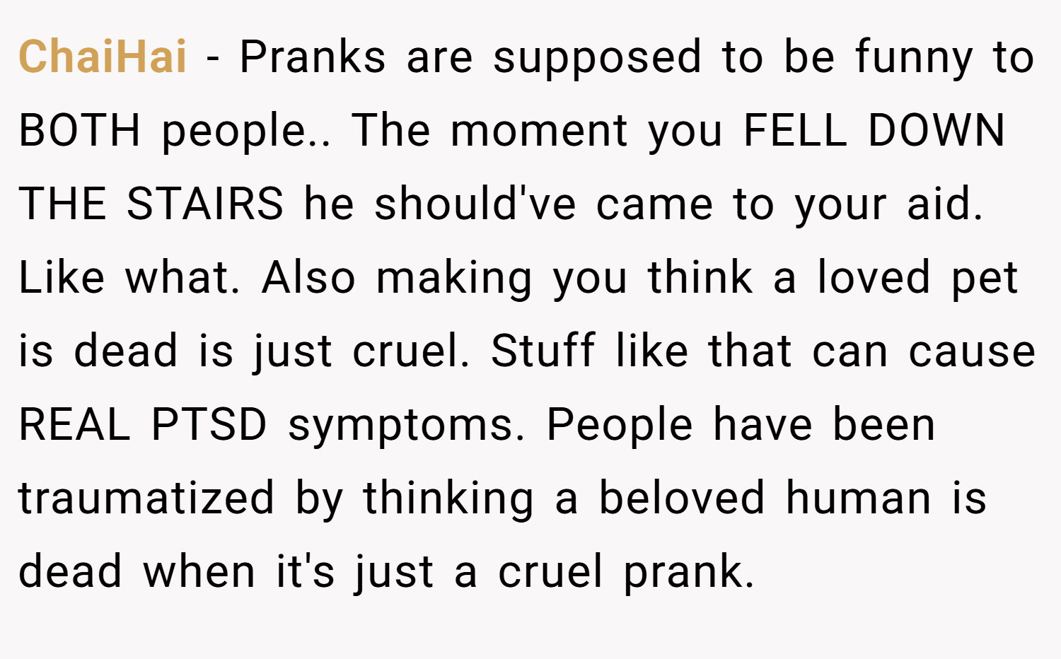 ChaiHai − Pranks are supposed to be funny to BOTH people.. The moment you FELL DOWN THE STAIRS he should've came to your aid. Like what. Also making you think a loved pet is dead is just cruel. Stuff like that can cause REAL PTSD symptoms. People have been traumatized by thinking a beloved human is dead when it's just a cruel prank.