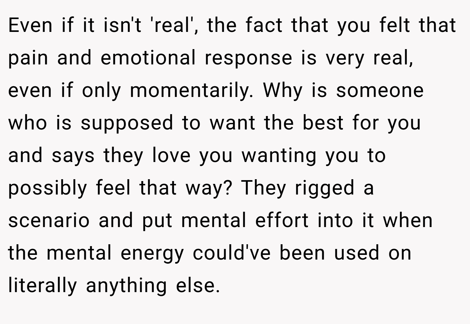 Even if it isn't 'real', the fact that you felt that pain and emotional response is very real, even if only momentarily. Why is someone who is supposed to want the best for you and says they love you wanting you to possibly feel that way? They rigged a scenario and put mental effort into it when the mental energy could've been used on literally anything else.