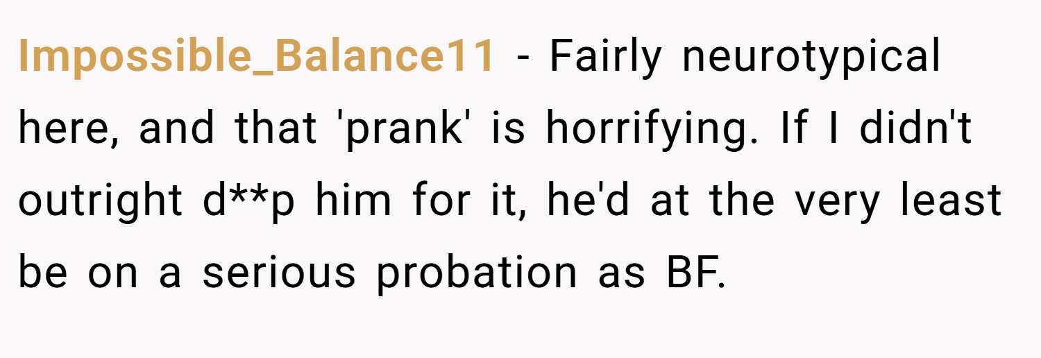Impossible_Balance11 − Fairly neurotypical here, and that 'prank' is horrifying. If I didn't outright d**p him for it, he'd at the very least be on a serious probation as BF.