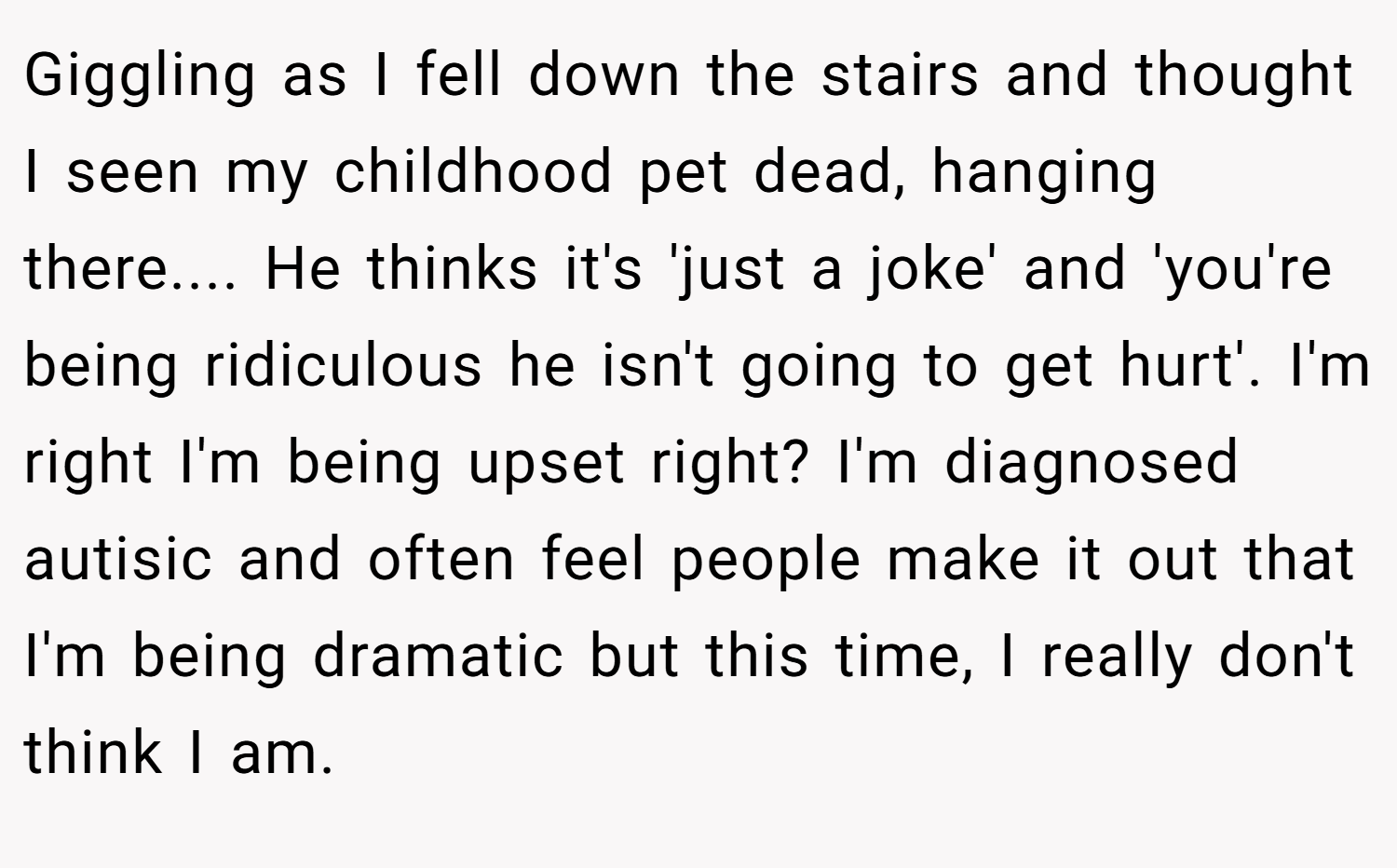 Giggling as I fell down the stairs and thought I seen my childhood pet dead, hanging there.... He thinks it's 'just a joke' and 'you're being ridiculous he isn't going to get hurt'. I'm right I'm being upset right? I'm diagnosed autisic and often feel people make it out that I'm being dramatic but this time, I really don't think I am.